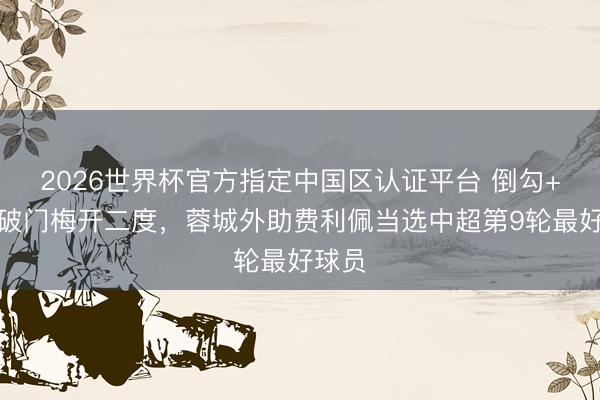 2026世界杯官方指定中国区认证平台 倒勾+补时破门梅开二度，蓉城外助费利佩当选中超第9轮最好球员