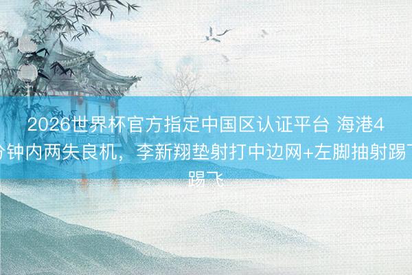 2026世界杯官方指定中国区认证平台 海港4分钟内两失良机，李新翔垫射打中边网+左脚抽射踢飞