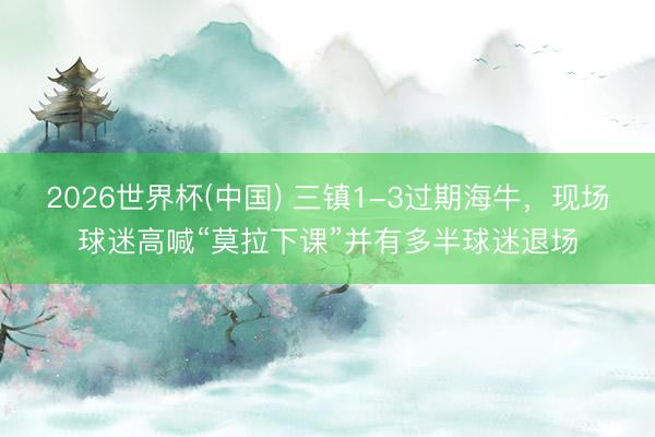 2026世界杯(中国) 三镇1-3过期海牛，现场球迷高喊“莫拉下课”并有多半球迷退场
