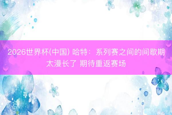 2026世界杯(中国) 哈特：系列赛之间的间歇期太漫长了 期待重返赛场
