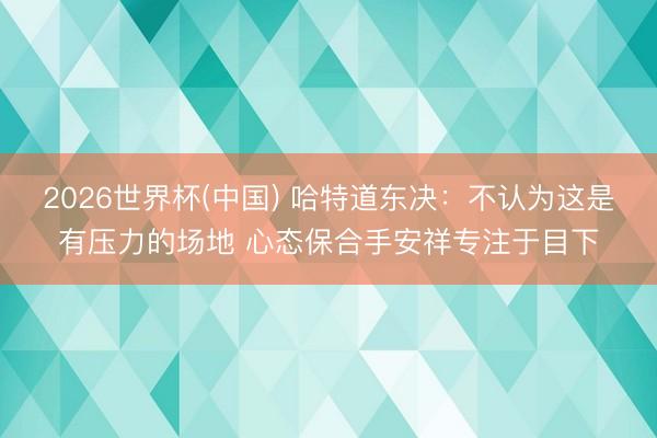 2026世界杯(中国) 哈特道东决：不认为这是有压力的场地 心态保合手安祥专注于目下