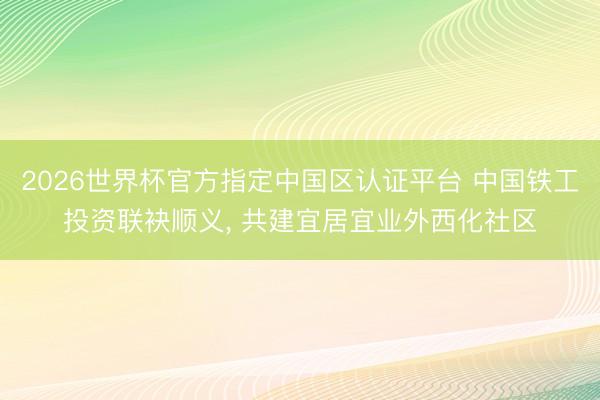 2026世界杯官方指定中国区认证平台 中国铁工投资联袂顺义， 共建宜居宜业外西化社区