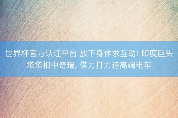 世界杯官方认证平台 放下身体求互助! 印度巨头塔塔相中奇瑞, 借力打力造高端电车