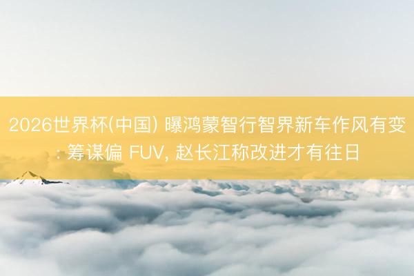2026世界杯(中国) 曝鸿蒙智行智界新车作风有变: 筹谋偏 FUV， 赵长江称改进才有往日