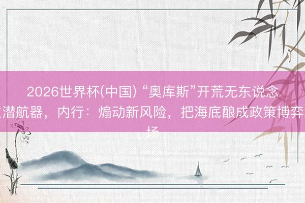 2026世界杯(中国) “奥库斯”开荒无东说念主潜航器，内行：煽动新风险，把海底酿成政策博弈场