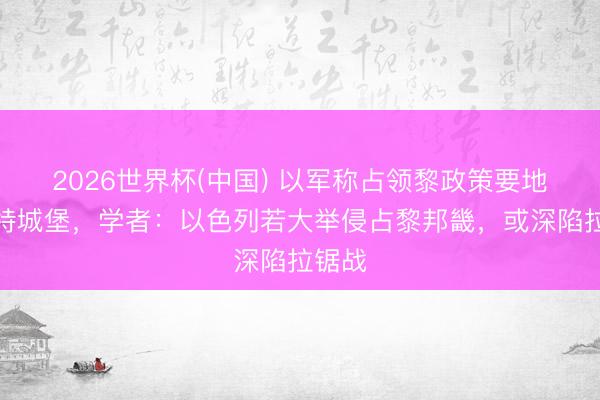 2026世界杯(中国) 以军称占领黎政策要地博福特城堡，学者：以色列若大举侵占黎邦畿，或深陷拉锯战