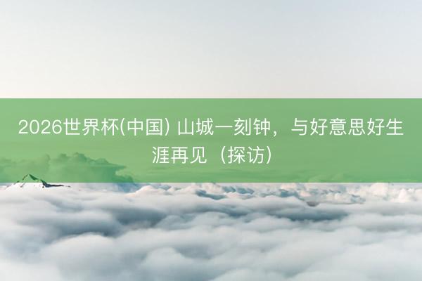 2026世界杯(中国) 山城一刻钟，与好意思好生涯再见（探访）