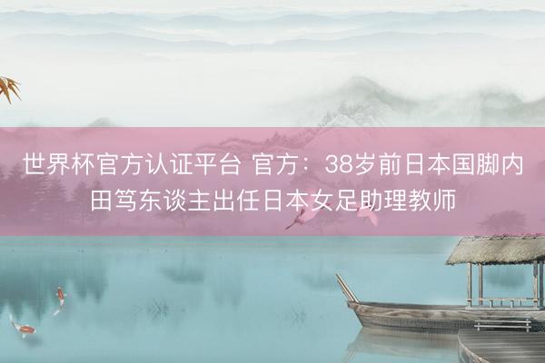 世界杯官方认证平台 官方：38岁前日本国脚内田笃东谈主出任日本女足助理教师