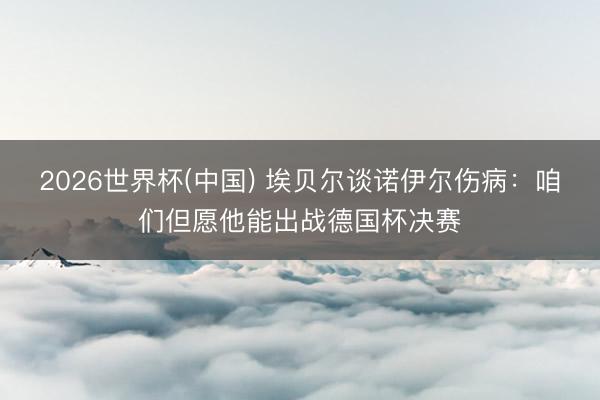 2026世界杯(中国) 埃贝尔谈诺伊尔伤病：咱们但愿他能出战德国杯决赛