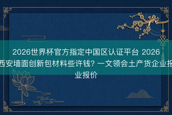 2026世界杯官方指定中国区认证平台 2026年西安墙面创新包材料些许钱? 一文领会土产货企业报价