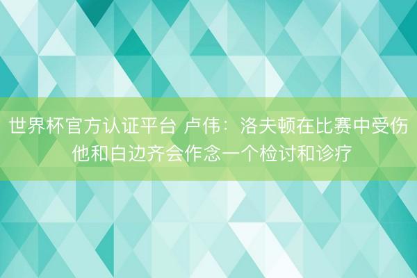 世界杯官方认证平台 卢伟：洛夫顿在比赛中受伤 他和白边齐会作