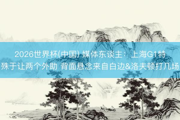 2026世界杯(中国) 媒体东谈主：上海G1特殊