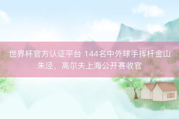 世界杯官方认证平台 144名中外球手挥杆金山朱泾，高尔夫上海公开赛收官