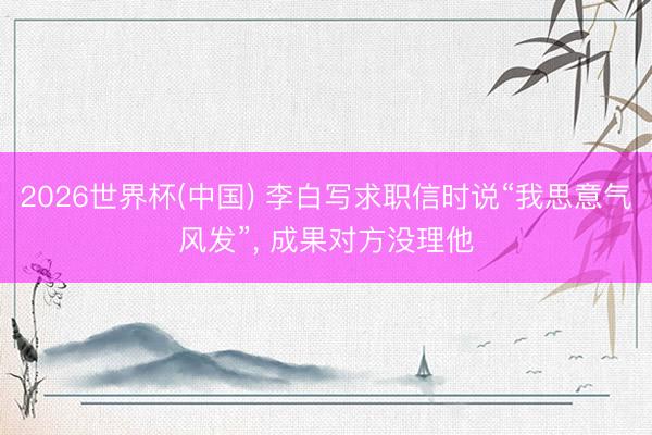 2026世界杯(中国) 李白写求职信时说“我思意气风发”， 成果对方没理他
