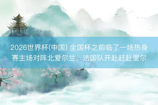 2026世界杯(中国) 全国杯之前临了一场热身赛主场对阵北爱尔兰,法国队开赴赶赴里尔