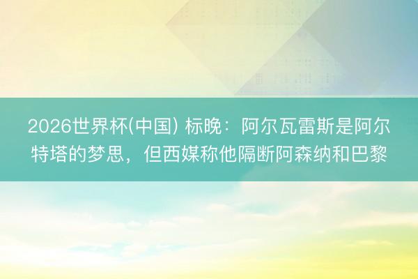 2026世界杯(中国) 标晚：阿尔瓦雷斯是阿尔特塔的梦思，但西媒称他隔断阿森纳和巴黎