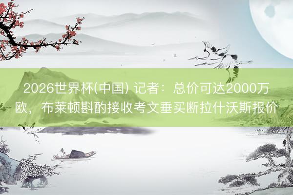 2026世界杯(中国) 记者：总价可达2000万欧，布莱顿斟酌接收考文垂买断拉什沃斯报价