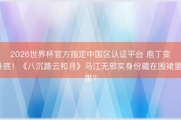 2026世界杯官方指定中国区认证平台 庖丁变卧底！《八沉路云和月》马江无邪实身份藏在围裙里？
