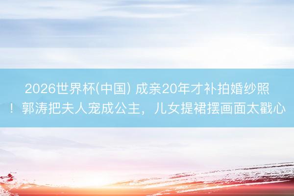 2026世界杯(中国) 成亲20年才补拍婚纱照！郭涛把夫人宠成公主，儿女提裙摆画面太戳心