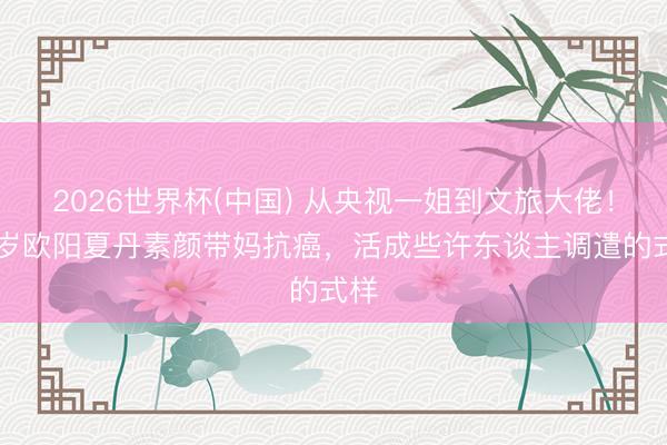 2026世界杯(中国) 从央视一姐到文旅大佬！48岁欧阳夏丹素颜带妈抗癌，活成些许东谈主调遣的式样