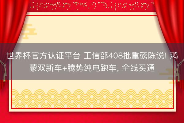 世界杯官方认证平台 工信部408批重磅陈说! 鸿蒙双新车+腾势纯电跑车， 全线买通