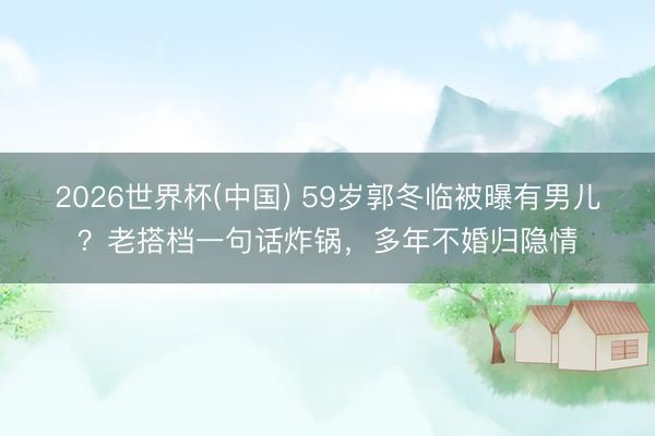 2026世界杯(中国) 59岁郭冬临被曝有男儿？老搭档一句话炸锅，多年不婚归隐情