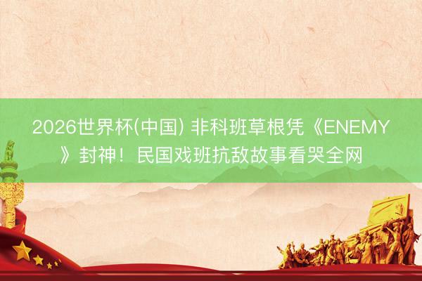 2026世界杯(中国) 非科班草根凭《ENEMY》封神！民国戏班抗敌故事看哭全网