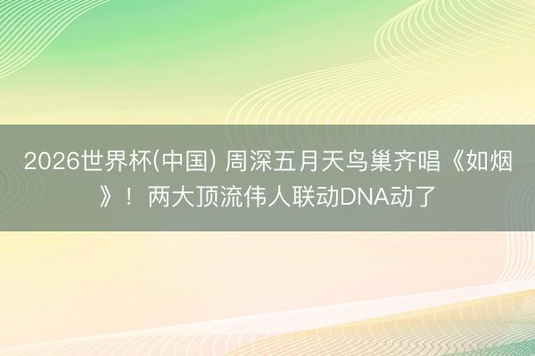2026世界杯(中国) 周深五月天鸟巢齐唱《如烟》！两大顶流伟人联动DNA动了