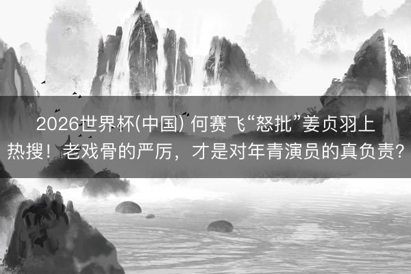 2026世界杯(中国) 何赛飞“怒批”姜贞羽上热搜！老戏骨的严厉，才是对年青演员的真负责？