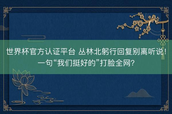 世界杯官方认证平台 丛林北躬行回复别离听说！一句“我们挺好的”打脸全网？