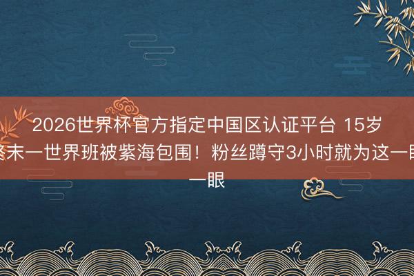 2026世界杯官方指定中国区认证平台 15岁终末一世界班被紫海包围！粉丝蹲守3小时就为这一眼