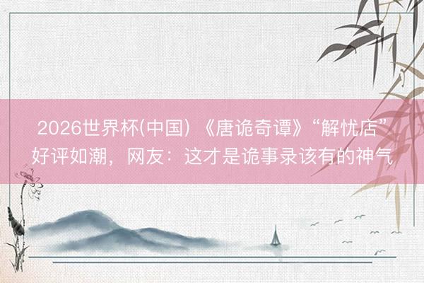 2026世界杯(中国) 《唐诡奇谭》“解忧店”好评如潮，网友：这才是诡事录该有的神气