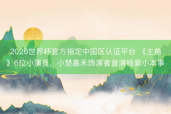 2026世界杯官方指定中国区认证平台 《主角》6位小演员，小楚嘉禾饰演者曾演杨紫小本事
