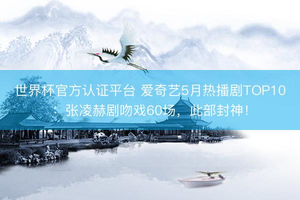 世界杯官方认证平台 爱奇艺5月热播剧TOP10：张凌赫剧吻戏60场，此部封神！