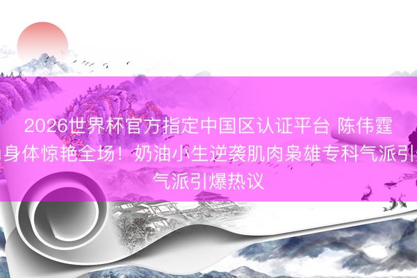 2026世界杯官方指定中国区认证平台 陈伟霆倒三角身体惊艳全场！奶油小生逆袭肌肉枭雄专科气派引爆热议