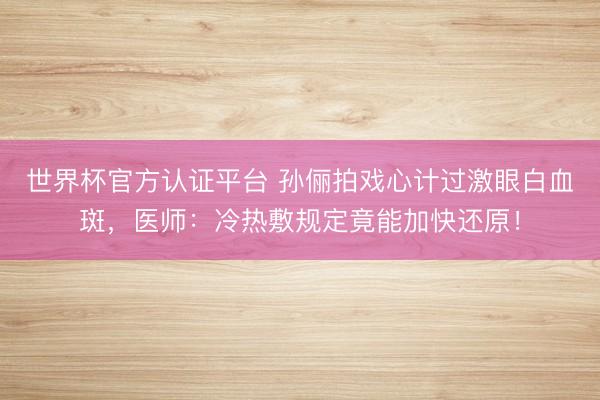 世界杯官方认证平台 孙俪拍戏心计过激眼白血斑，医师：冷热敷规定竟能加快还原！