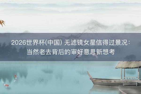 2026世界杯(中国) 无滤镜女星信得过景况：当然老去背后的审好意思新想考