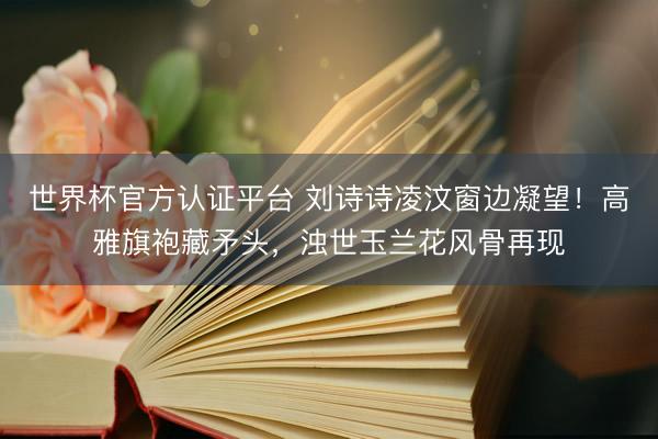 世界杯官方认证平台 刘诗诗凌汶窗边凝望！高雅旗袍藏矛头，浊世玉兰花风骨再现