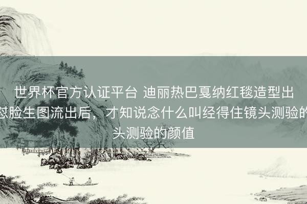 世界杯官方认证平台 迪丽热巴戛纳红毯造型出圈，怼脸生图流出后，才知说念什么叫经得住镜头测验的颜值
