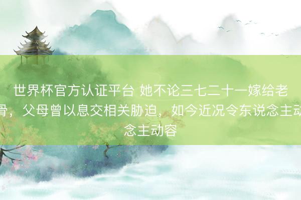 世界杯官方认证平台 她不论三七二十一嫁给老戏骨，父母曾以息交相关胁迫，如今近况令东说念主动容