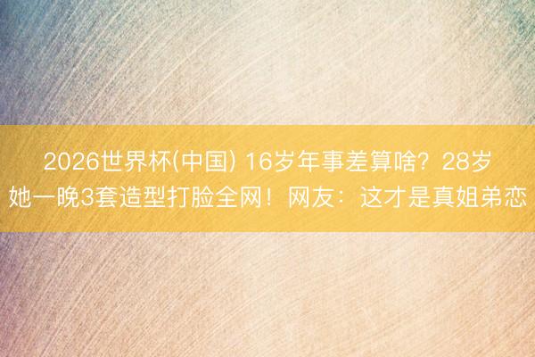 2026世界杯(中国) 16岁年事差算啥？28岁她一晚3套造型打脸全网！网友：这才是真姐弟恋