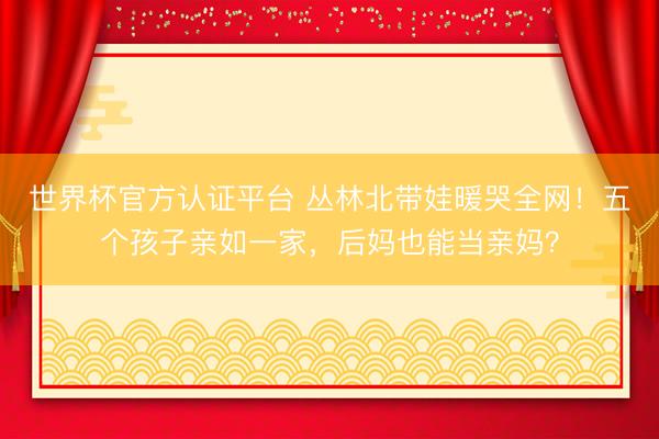 世界杯官方认证平台 丛林北带娃暖哭全网！五个孩子亲如一家，后妈也能当亲妈？