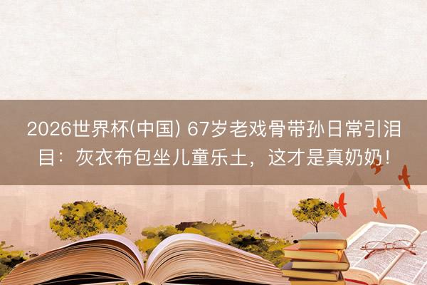 2026世界杯(中国) 67岁老戏骨带孙日常引泪目：灰衣布包坐儿童乐土，这才是真奶奶！