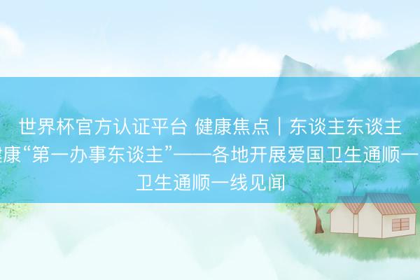 世界杯官方认证平台 健康焦点｜东谈主东谈主皆是健康“第一办事东谈主”——各地开展爱国卫生通顺一线见闻