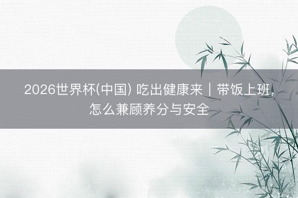 2026世界杯(中国) 吃出健康来｜带饭上班，怎么兼顾养分与安全