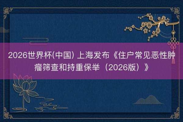 2026世界杯(中国) 上海发布《住户常见恶性肿瘤筛查和持重保举（2026版）》