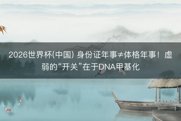 2026世界杯(中国) 身份证年事≠体格年事！虚弱的“开关”在于DNA甲基化