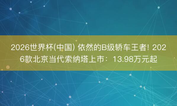 2026世界杯(中国) 依然的B级轿车王者! 2026款北京当代索纳塔上市：13.98万元起