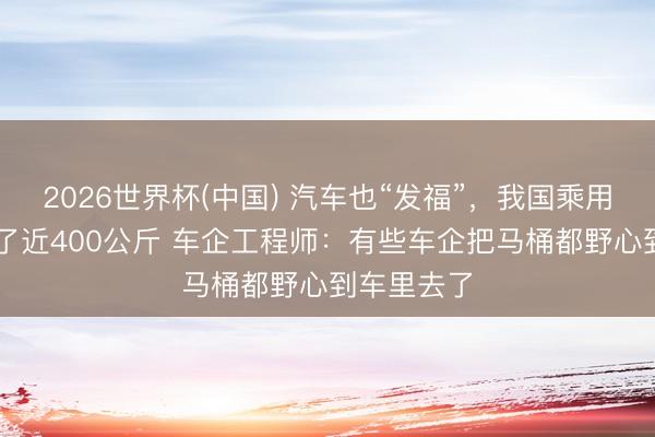 2026世界杯(中国) 汽车也“发福”，我国乘用车12年胖了近400公斤 车企工程师：有些车企把马桶都野心到车里去了