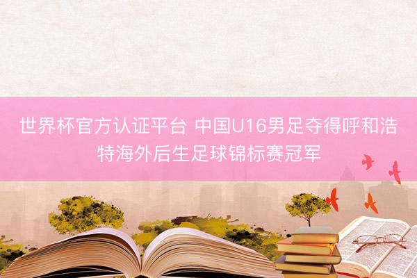 世界杯官方认证平台 中国U16男足夺得呼和浩特海外后生足球锦标赛冠军